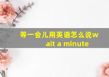 等一会儿用英语怎么说wait a minute